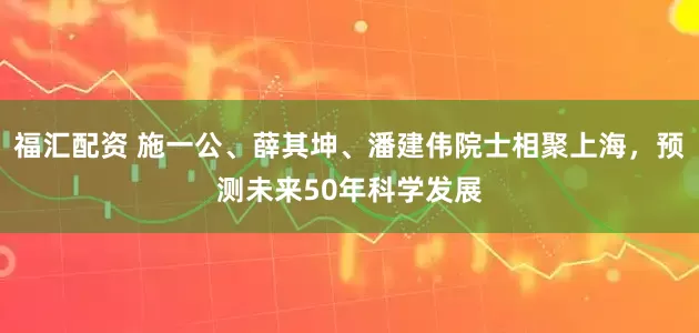 福汇配资 施一公、薛其坤、潘建伟院士相聚上海，预测未来50年科学发展
