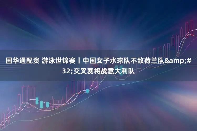 国华通配资 游泳世锦赛丨中国女子水球队不敌荷兰队 交叉赛将战意大利队