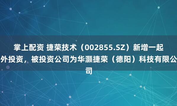 掌上配资 捷荣技术（002855.SZ）新增一起对外投资，被投资公司为华灏捷荣（德阳）科技有限公司