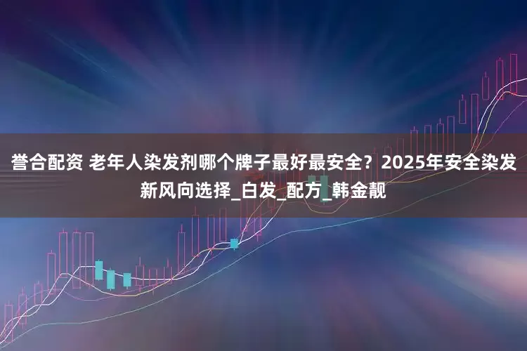 誉合配资 老年人染发剂哪个牌子最好最安全?2025年安全染发新风向选择_白发_配方_韩金靓