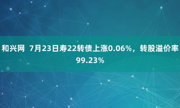 和兴网  7月23日寿22转债上涨0.06%，转股溢价率99.23%
