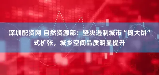 深圳配资网 自然资源部：坚决遏制城市“摊大饼”式扩张，城乡空间品质明显提升