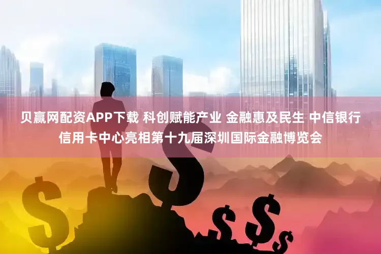 贝赢网配资APP下载 科创赋能产业 金融惠及民生 中信银行信用卡中心亮相第十九届深圳国际金融博览会