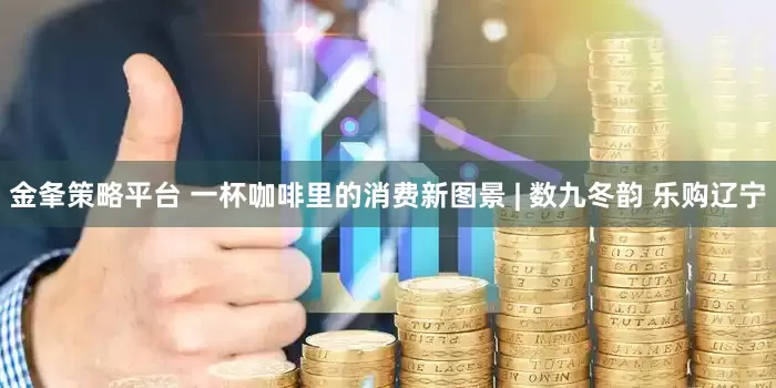 金夆策略平台 一杯咖啡里的消费新图景 | 数九冬韵 乐购辽宁