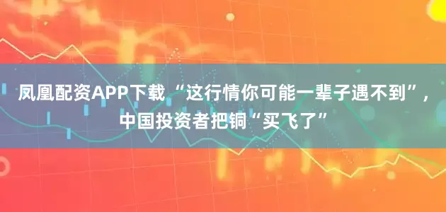 凤凰配资APP下载 “这行情你可能一辈子遇不到”，中国投资者把铜“买飞了”