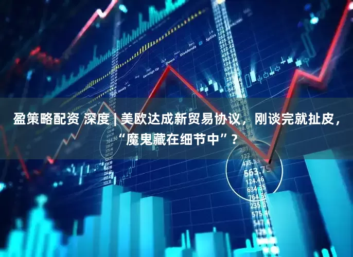 盈策略配资 深度 | 美欧达成新贸易协议，刚谈完就扯皮，“魔鬼藏在细节中”？
